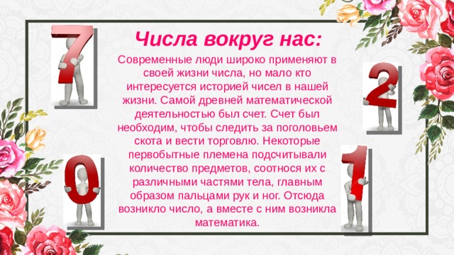 Числа вокруг нас: Современные люди широко применяют в своей жизни числа, но мало кто интересуется историей чисел в нашей жизни. Самой древней математической деятельностью был счет. Счет был необходим, чтобы следить за поголовьем скота и вести торговлю. Некоторые первобытные племена подсчитывали количество предметов, соотнося их с различными частями тела, главным образом пальцами рук и ног. Отсюда возникло число, а вместе с ним возникла математика. 