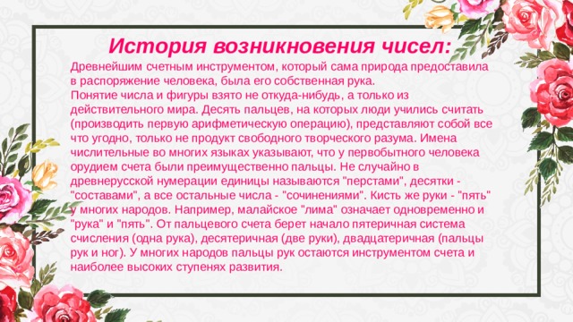 История возникновения чисел: Древнейшим счетным инструментом, который сама природа предоставила в распоряжение человека, была его собственная рука. Понятие числа и фигуры взято не откуда-нибудь, а только из действительного мира. Десять пальцев, на которых люди учились считать (производить первую арифметическую операцию), представляют собой все что угодно, только не продукт свободного творческого разума. Имена числительные во многих языках указывают, что у первобытного человека орудием счета были преимущественно пальцы. Не случайно в древнерусской нумерации единицы называются 