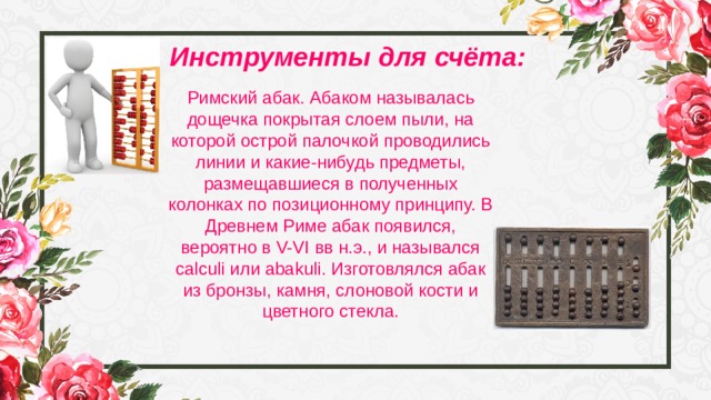 Инструменты для счёта: Римский абак. Абаком называлась дощечка покрытая слоем пыли, на которой острой палочкой проводились линии и какие-нибудь предметы, размещавшиеся в полученных колонках по позиционному принципу. В Древнем Риме абак появился, вероятно в V-VI вв н.э., и назывался calculi или abakuli. Изготовлялся абак из бронзы, камня, слоновой кости и цветного стекла. 