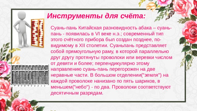 Инструменты для счёта: Суань-пань Китайская разновидность абака – суань-пань - появилась в VI веке н.э.; современный тип этого счётного прибора был создан позднее, по-видимому в XII столетии. Суаньпань представляет собой прямоугольную раму, в которой параллельно друг другу протянуты проволоки или веревки числом от девяти и более; перпендикулярно этому направлению суань-пань перегорожен на две неравные части. В большом отделении(