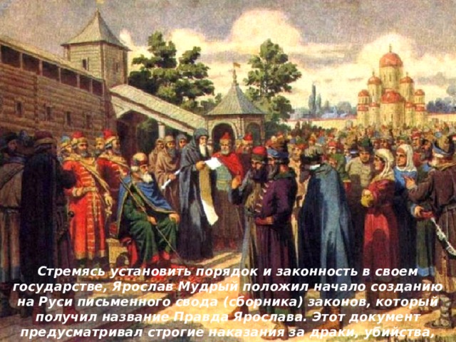 Стремясь установить порядок и законность в своем государстве, Ярослав Мудрый положил начало созданию на Руси письменного свода (сборника) законов, который получил название Правда Ярослава. Этот документ предусматривал строгие наказания за драки, убийства, телесные повреждения, оскорбления, обман и т. п. 