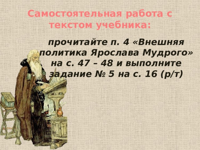 Самостоятельная работа с текстом учебника:  прочитайте п. 4 «Внешняя политика Ярослава Мудрого» на с. 47 – 48 и выполните задание № 5 на с. 16 (р/т) 