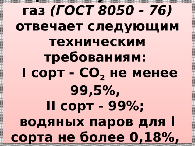 Сварочный углекислый газ (ГОСТ 8050 - 76) отвечает следующим техническим требованиям:  I сорт - CO 2  не менее 99,5%,  II сорт - 99%;  водяных паров для I сорта не более 0,18%,  для II сорта - 0,51%.   
