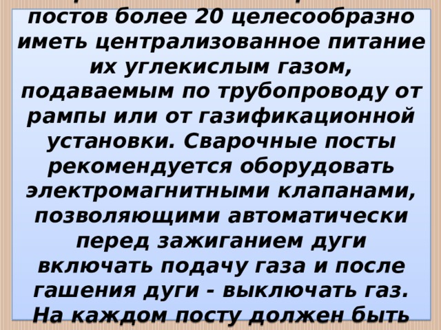  При количестве сварочных постов более 20 целесообразно иметь централизованное питание их углекислым газом, подаваемым по трубопроводу от рампы или от газификационной установки. Сварочные посты рекомендуется оборудовать электромагнитными клапанами, позволяющими автоматически перед зажиганием дуги включать подачу газа и после гашения дуги - выключать газ. На каждом посту должен быть расходомер (ротаметр).   