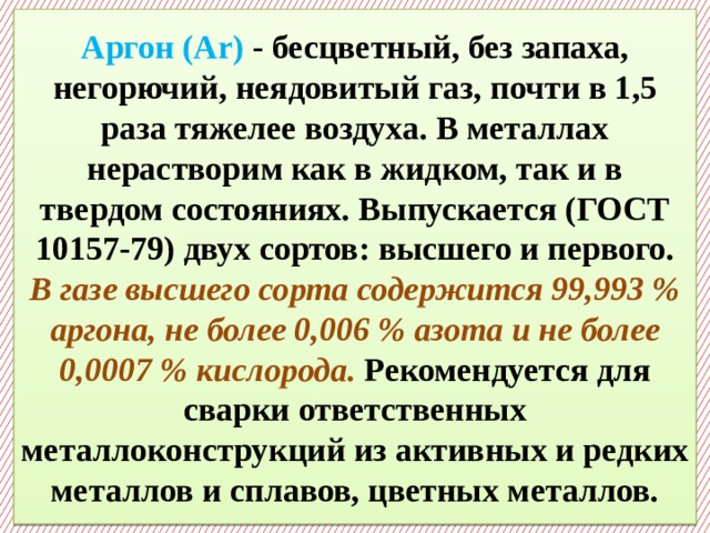  Аргон (Ar) - бесцветный, без запаха, негорючий, неядовитый газ, почти в 1,5 раза тяжелее воздуха. В металлах нерастворим как в жидком, так и в твердом состояниях. Выпускается (ГОСТ 10157-79) двух сортов: высшего и первого.  В газе высшего сорта содержится 99,993 % аргона, не более 0,006 % азота и не более 0,0007 % кислорода. Рекомендуется для сварки ответственных металлоконструкций из активных и редких металлов и сплавов, цветных металлов.    