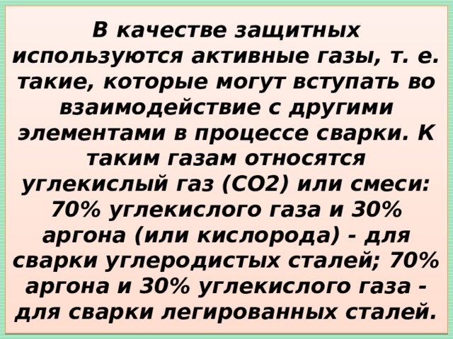 В качестве защитных используются активные газы, т. е. такие, которые могут вступать во взаимодействие с другими элементами в процессе сварки. К таким газам относятся углекислый газ (CO2) или смеси: 70% углекислого газа и 30% аргона (или кислорода) - для сварки углеродистых сталей; 70% аргона и 30% углекислого газа - для сварки легированных сталей. 