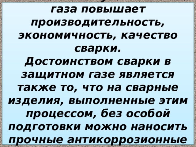 Применение газовых смесей вместо 100% углекислого газа повышает производительность, экономичность, качество сварки.  Достоинством сварки в защитном газе является также то, что на сварные изделия, выполненные этим процессом, без особой подготовки можно наносить прочные антикоррозионные покрытия (оцинкованные и др.). 