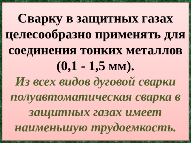 Сварку в защитных газах целесообразно применять для соединения тонких металлов (0,1 - 1,5 мм).  Из всех видов дуговой сварки полуавтоматическая сварка в защитных газах имеет наименьшую трудоемкость. 