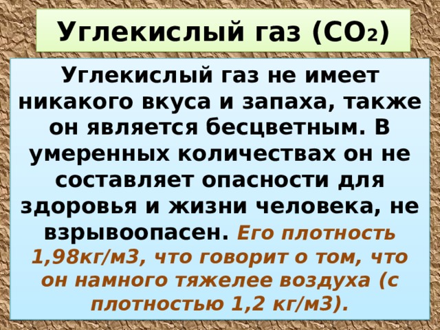 Углекислый газ (СО 2 ) Углекислый газ не имеет никакого вкуса и запаха, также он является бесцветным. В умеренных количествах он не составляет опасности для здоровья и жизни человека, не взрывоопасен. Его плотность 1,98кг/м3, что говорит о том, что он намного тяжелее воздуха (с плотностью 1,2 кг/м3). 