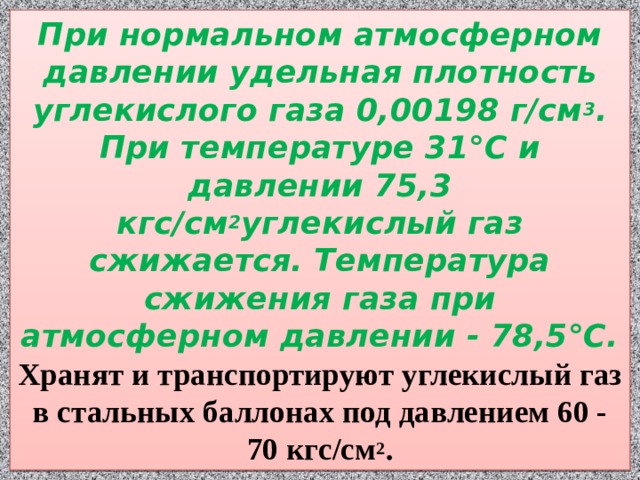 При нормальном атмосферном давлении удельная плотность углекислого газа 0,00198 г/см 3 . При температуре 31°С и давлении 75,3 кгс/см 2 углекислый газ сжижается. Температура сжижения газа при атмосферном давлении - 78,5°С. Хранят и транспортируют углекислый газ в стальных баллонах под давлением 60 - 70 кгс/см 2 . 