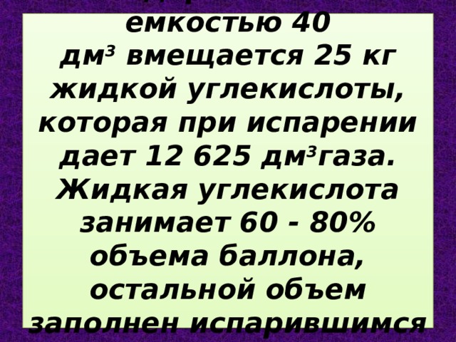 В стандартный баллон емкостью 40 дм 3  вмещается 25 кг жидкой углекислоты, которая при испарении дает 12 625 дм 3 газа. Жидкая углекислота занимает 60 - 80% объема баллона, остальной объем заполнен испарившимся газом. 