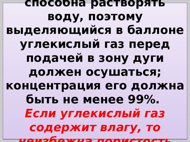  Жидкая углекислота способна растворять воду, поэтому выделяющийся в баллоне углекислый газ перед подачей в зону дуги должен осушаться; концентрация его должна быть не менее 99%.  Если углекислый газ содержит влагу, то неизбежна пористость шва.   