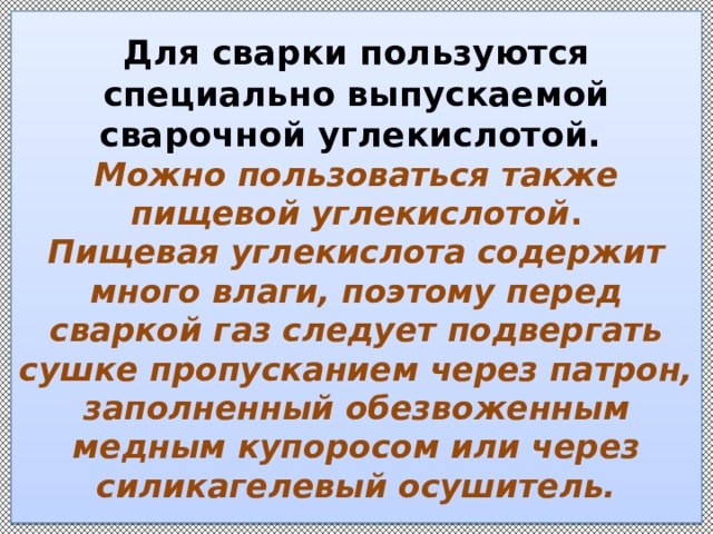 Для сварки пользуются специально выпускаемой сварочной углекислотой.  Можно пользоваться также пищевой углекислотой .  Пищевая углекислота содержит много влаги, поэтому перед сваркой газ следует подвергать сушке пропусканием через патрон, заполненный обезвоженным медным купоросом или через силикагелевый осушитель. 