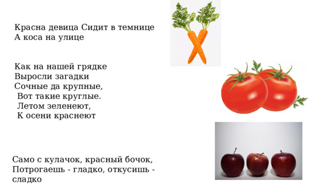 Красна девица Сидит в темнице А коса на улице Как на нашей грядке Выросли загадки Сочные да крупные,  Вот такие круглые.  Летом зеленеют,  К осени краснеют Само с кулачок, красный бочок, Потрогаешь - гладко, откусишь - сладко 