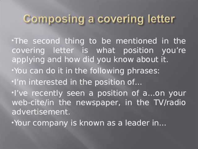 The second thing to be mentioned in the covering letter is what position you’re applying and how did you know about it. You can do it in the following phrases: I’m interested in the position of… I’ve recently seen a position of a…on your web-cite/in the newspaper, in the TV/radio advertisement. Your company is known as a leader in… 