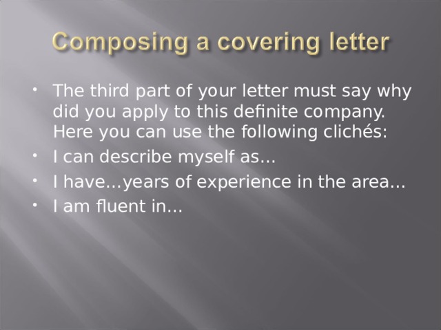 The third part of your letter must say why did you apply to this definite company. Here you can use the following clichés: I can describe myself as… I have…years of experience in the area… I am fluent in…  