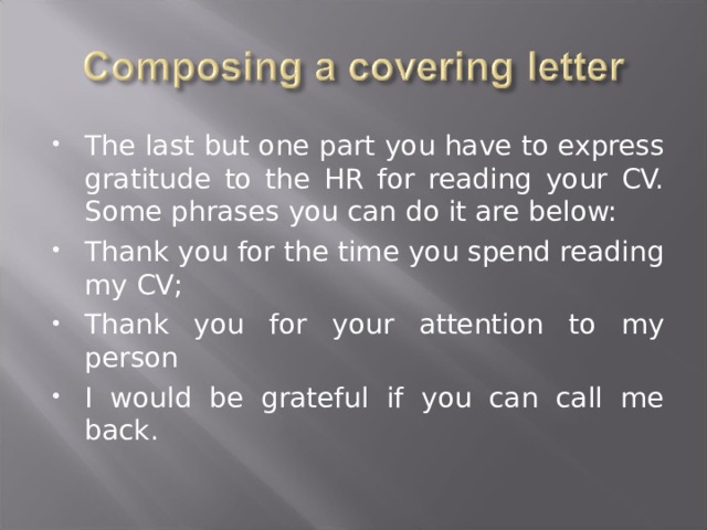 The last but one part you have to express gratitude to the HR for reading your CV. Some phrases you can do it are below: Thank you for the time you spend reading my CV; Thank you for your attention to my person I would be grateful if you can call me back. 