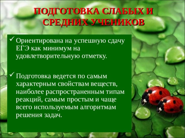 ПОДГОТОВКА СЛАБЫХ И СРЕДНИХ УЧЕНИКОВ Ориентирована на успешную сдачу ЕГЭ как минимум на удовлетворительную отметку.  Подготовка ведется по самым характерным свойствам веществ, наиболее распространенным типам реакций, самым простым и чаще всего используемым алгоритмам решения задач. 