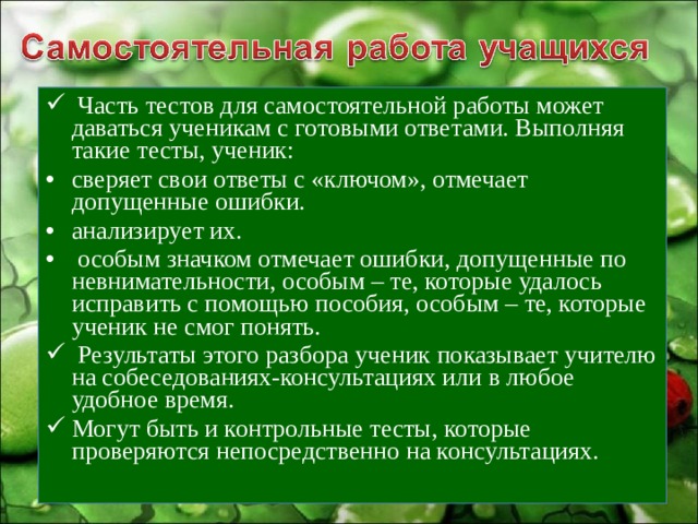  Часть тестов для самостоятельной работы может даваться ученикам с готовыми ответами. Выполняя такие тесты, ученик: сверяет свои ответы с «ключом», отмечает допущенные ошибки. анализирует их.  особым значком отмечает ошибки, допущенные по невнимательности, особым – те, которые удалось исправить с помощью пособия, особым – те, которые ученик не смог понять.  Результаты этого разбора ученик показывает учителю на собеседованиях-консультациях или в любое удобное время. Могут быть и контрольные тесты, которые проверяются непосредственно на консультациях. 