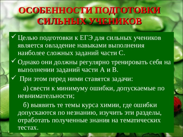 ОСОБЕННОСТИ ПОДГОТОВКИ СИЛЬНЫХ УЧЕНИКОВ Целью подготовки к ЕГЭ для сильных учеников является овладение навыками выполнения наиболее сложных заданий части С. Однако они должны регулярно тренировать себя на выполнении заданий части А и В.  При этом перед ними ставятся задачи:  а) свести к минимуму ошибки, допускаемые по невнимательности;  б) выявить те темы курса химии, где ошибки допускаются по незнанию, изучить эти разделы, отработать полученные знания на тематических тестах. 