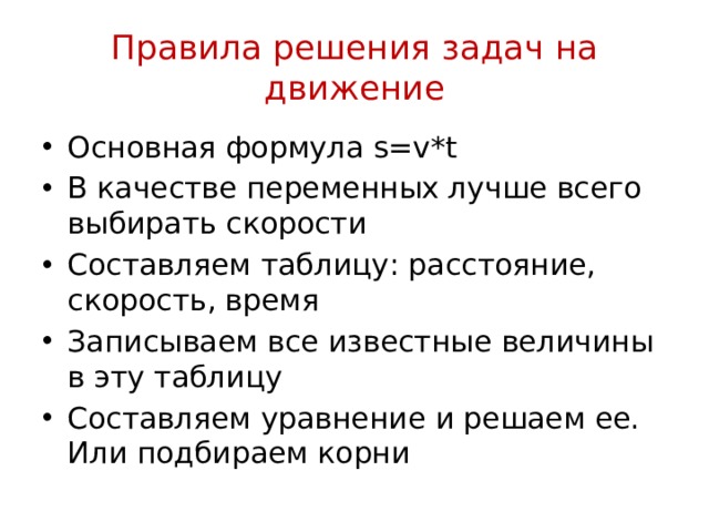 Правила решения задач на движение Основная формула s=v*t В качестве переменных лучше всего выбирать скорости Составляем таблицу: расстояние, скорость, время Записываем все известные величины в эту таблицу Составляем уравнение и решаем ее. Или подбираем корни 