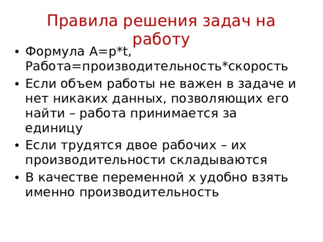 Правила решения задач на работу Формула A=p*t, Работа=производительность*скорость Если объем работы не важен в задаче и нет никаких данных, позволяющих его найти – работа принимается за единицу Если трудятся двое рабочих – их производительности складываются В качестве переменной х удобно взять именно производительность 