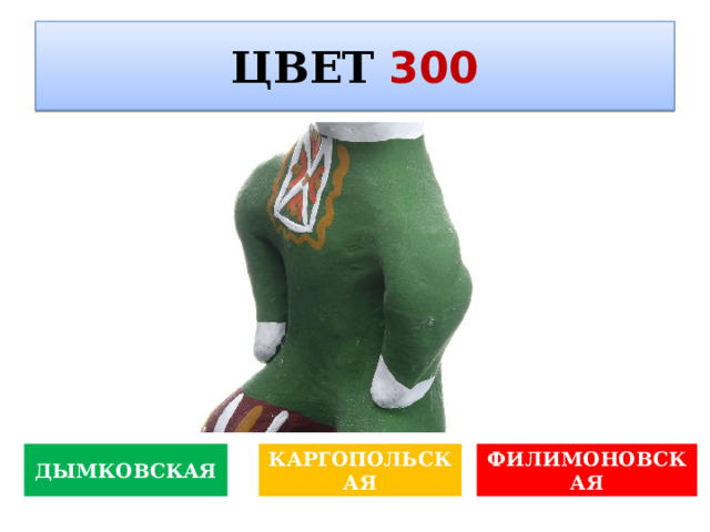 ЦВЕТ  300   Какой жанр изобразительного искусства характерен для творчества Владимира Лукича Боровиковского? ДЫМКОВСКАЯ КАРГОПОЛЬСКАЯ ФИЛИМОНОВСКАЯ 