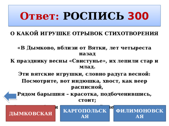 Ответ :  РОСПИСЬ  300 О КАКОЙ ИГРУШКЕ ОТРЫВОК СТИХОТВОРЕНИЯ  «В Дымково, вблизи от Вятки, лет четыреста назад К празднику весны «Свистунье», их лепили стар и млад. Эти вятские игрушки, словно радуга весной: Посмотрите, вот индюшка, хвост, как веер расписной, Рядом барышня – красотка, подбоченившись, стоит; Фартук, юбка и кокошник: всё сверкает и горит.  КАРГОПОЛЬСКАЯ ФИЛИМОНОВСКАЯ ДЫМКОВСКАЯ 
