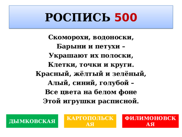 РОСПИСЬ  500 Скоморохи, водоноски, Барыни и петухи – Украшают их полоски, Клетки, точки и круги. Красный, жёлтый и зелёный, Алый, синий, голубой – Все цвета на белом фоне Этой игрушки расписной. дожника Поля Сезанна? КАРГОПОЛЬСКАЯ ДЫМКОВСКАЯ ФИЛИМОНОВСКАЯ 
