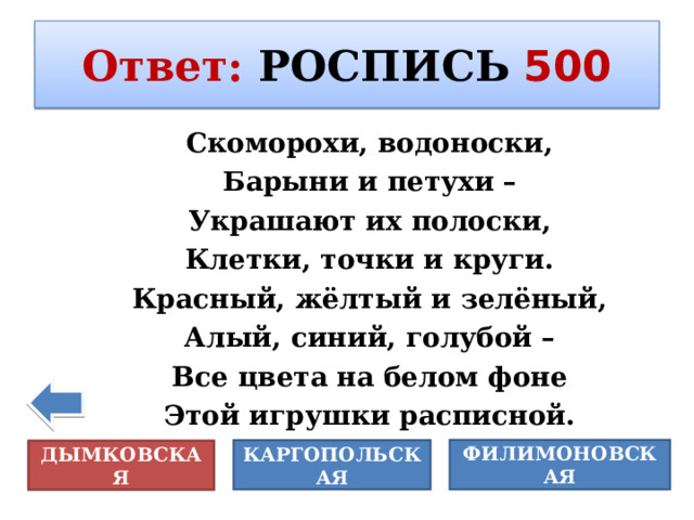 Ответ :  РОСПИСЬ  500 Скоморохи, водоноски, Барыни и петухи – Украшают их полоски, Клетки, точки и круги. Красный, жёлтый и зелёный, Алый, синий, голубой – Все цвета на белом фоне Этой игрушки расписной. ФИЛИМОНОВСКАЯ КАРГОПОЛЬСКАЯ ДЫМКОВСКАЯ 
