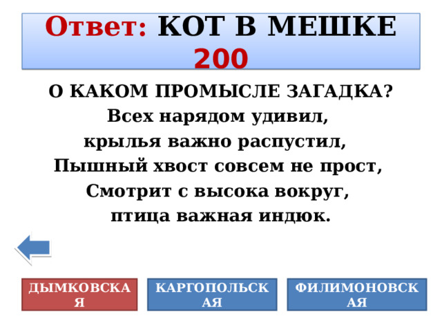 Ответ :  КОТ В МЕШКЕ  200 О КАКОМ ПРОМЫСЛЕ ЗАГАДКА? Всех нарядом удивил, крылья важно распустил,  Пышный хвост совсем не прост, Смотрит с высока вокруг, птица важная индюк. КАРГОПОЛЬСКАЯ ДЫМКОВСКАЯ ФИЛИМОНОВСКАЯ 