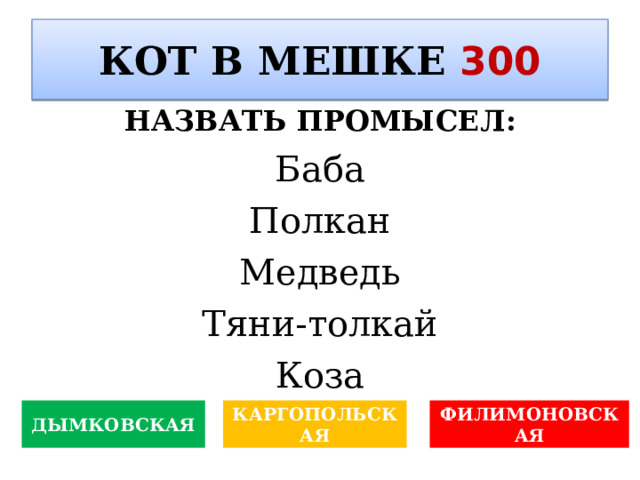 КОТ В МЕШКЕ 300 НАЗВАТЬ ПРОМЫСЕЛ : Баба Полкан Медведь Тяни-толкай Коза ДЫМКОВСКАЯ КАРГОПОЛЬСКАЯ ФИЛИМОНОВСКАЯ 