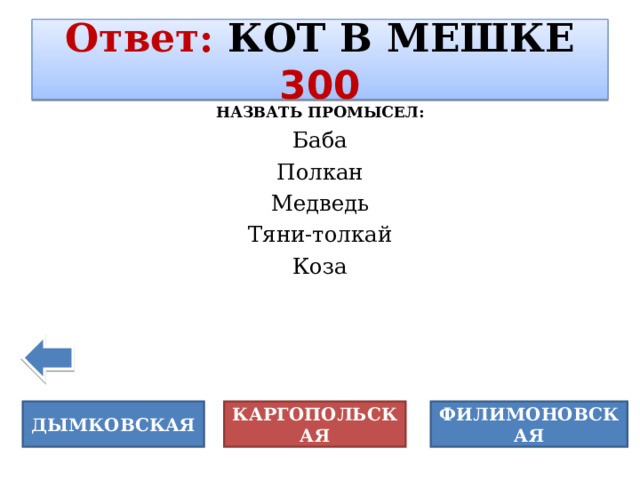 Ответ :  КОТ В МЕШКЕ  300 НАЗВАТЬ ПРОМЫСЕЛ: Баба Полкан Медведь Тяни-толкай Коза ДЫМКОВСКАЯ КАРГОПОЛЬСКАЯ ФИЛИМОНОВСКАЯ 