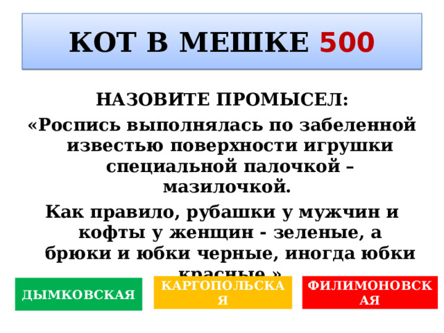 КОТ В МЕШКЕ 500 НАЗОВИТЕ ПРОМЫСЕЛ : «Роспись выполнялась по забеленной известью поверхности игрушки специальной палочкой – мазилочкой. Как правило, рубашки у мужчин и кофты у женщин - зеленые, а брюки и юбки черные, иногда юбки красные.» ФИЛИМОНОВСКАЯ КАРГОПОЛЬСКАЯ ДЫМКОВСКАЯ 