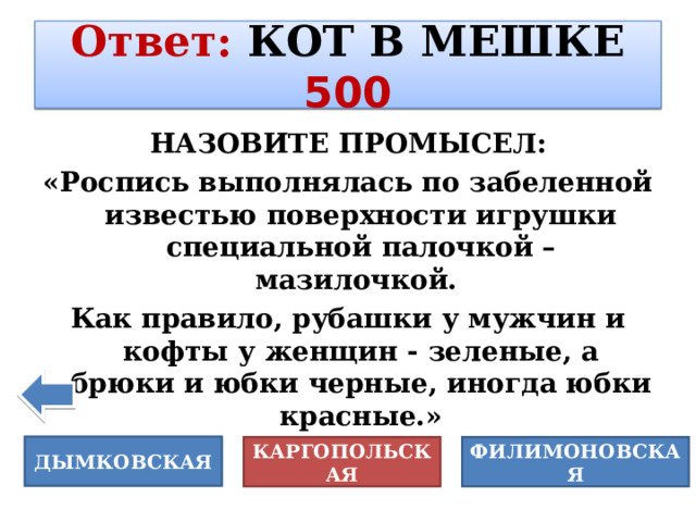 Ответ :  КОТ В МЕШКЕ 500 НАЗОВИТЕ ПРОМЫСЕЛ: «Роспись выполнялась по забеленной известью поверхности игрушки специальной палочкой – мазилочкой. Как правило, рубашки у мужчин и кофты у женщин - зеленые, а брюки и юбки черные, иногда юбки красные.» ДЫМКОВСКАЯ ФИЛИМОНОВСКАЯ КАРГОПОЛЬСКАЯ 