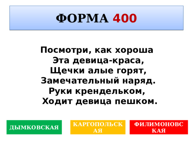 ФОРМА  400  Данный вид изобразительного искусства, по меткому замечанию художника Константина , – это «письмо о живом». О каком виде идёт речь? Посмотри, как хороша Эта девица-краса, Щечки алые горят, Замечательный наряд. Руки крендельком, Ходит девица пешком. ДЫМКОВСКАЯ КАРГОПОЛЬСКАЯ ФИЛИМОНОВСКАЯ 
