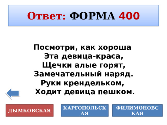 Ответ :  ФОРМА  400  «Живопись - это живое письмо или письмо о живом...» К. Юон Посмотри, как хороша Эта девица-краса, Щечки алые горят, Замечательный наряд. Руки крендельком, Ходит девица пешком. ДЫМКОВСКАЯ КАРГОПОЛЬСКАЯ ФИЛИМОНОВСКАЯ 