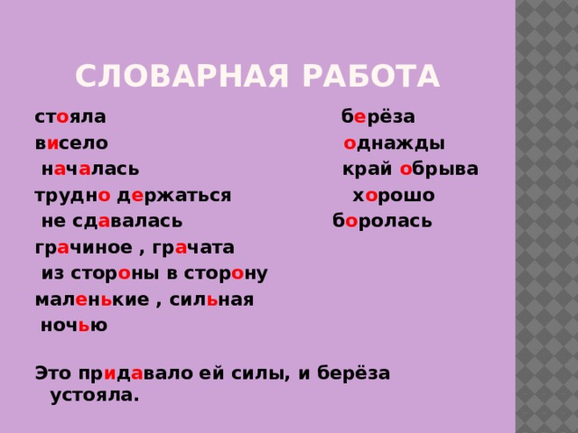 Словарная работа ст о яла б е рёза в и село о днажды  н а ч а лась край о брыва трудн о д е ржаться х о рошо  не сд а валась  б о ролась гр а чиное , гр а чата  из стор о ны в стор о ну мал е н ь кие , сил ь ная  ноч ь ю   Это пр и д а вало ей силы, и берёза устояла. 