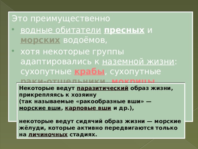 Это преимущественно водные обитатели  пресных и морских  водоёмов, хотя некоторые группы адаптировались к наземной жизни : сухопутные крабы , сухопутные раки-отшельники , мокрицы . Некоторые ведут паразитический образ жизни, прикрепляясь к хозяину (так называемые «ракообразные вши» — морские вши , карповые вши и др.),  некоторые ведут сидячий образ жизни — морские жёлуди, которые активно передвигаются только на личиночных стадиях. 