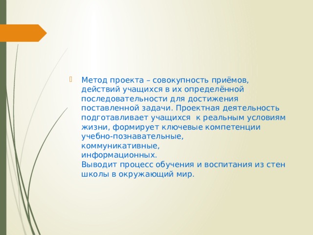 Метод проекта – совокупность приёмов, действий учащихся в их определённой последовательности для достижения поставленной задачи. Проектная деятельность подготавливает учащихся  к реальным условиям жизни, формирует ключевые компетенции  учебно-познавательные,  коммуникативные,  информационных.  Выводит процесс обучения и воспитания из стен школы в окружающий мир. 