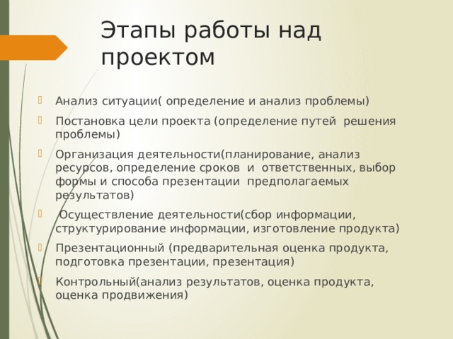 Этапы работы над проектом Анализ ситуации( определение и анализ проблемы) Постановка цели проекта (определение путей решения проблемы) Организация деятельности(планирование, анализ ресурсов, определение сроков и ответственных, выбор формы и способа презентации предполагаемых результатов)  Осуществление деятельности(сбор информации, структурирование информации, изготовление продукта) Презентационный (предварительная оценка продукта, подготовка презентации, презентация) Контрольный(анализ результатов, оценка продукта, оценка продвижения) 