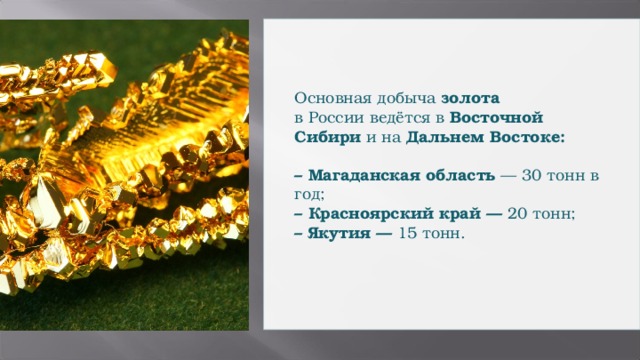 Основная добыча золота  в России ведётся в Восточной Сибири и на Дальнем Востоке:   – Магаданская область — 30 тонн в год; – Красноярский край — 20 тонн; – Якутия — 15 тонн.