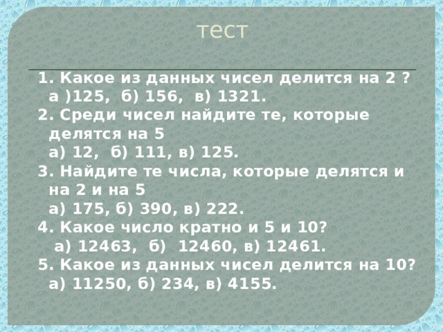 тест 1. Какое из данных чисел делится на 2 ?   а )125, б) 156, в) 1321. 2. Среди чисел найдите те, которые делятся на 5     а) 12, б) 111, в) 125. 3. Найдите те числа, которые делятся и на 2 и на 5    а) 175, б) 390, в) 222. 4. Какое число кратно и 5 и 10?     а) 12463,  б)  12460, в) 12461. 5. Какое из данных чисел делится на 10?    а) 11250, б) 234, в) 4155. 