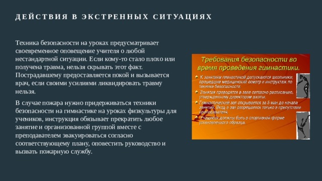 Действия в экстренных ситуациях   Техника безопасности на уроках предусматривает своевременное оповещение учителя о любой нестандартной ситуации. Если кому-то стало плохо или получена травма, нельзя скрывать этот факт. Пострадавшему предоставляется покой и вызывается врач, если своими усилиями ликвидировать травму нельзя. В случае пожара нужно придерживаться техники безопасности на гимнастике на уроках физкультуры для учеников, инструкция обязывает прекратить любое занятие и организованной группой вместе с преподавателем эвакуироваться согласно соответствующему плану, оповестить руководство и вызвать пожарную службу. 