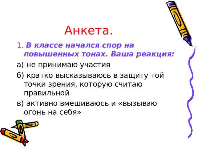 Анкета. 1.  В классе начался спор на повышенных тонах. Ваша реакция: а) не принимаю участия б) кратко высказываюсь в защиту той точки зрения, которую считаю правильной в) активно вмешиваюсь и «вызываю огонь на себя» 