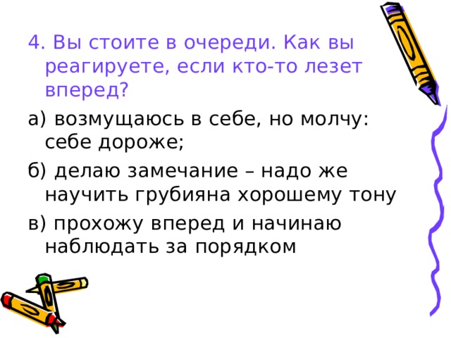 4. Вы стоите в очереди. Как вы реагируете, если кто-то лезет вперед? а) возмущаюсь в себе, но молчу: себе дороже; б) делаю замечание – надо же научить грубияна хорошему тону в) прохожу вперед и начинаю наблюдать за порядком 