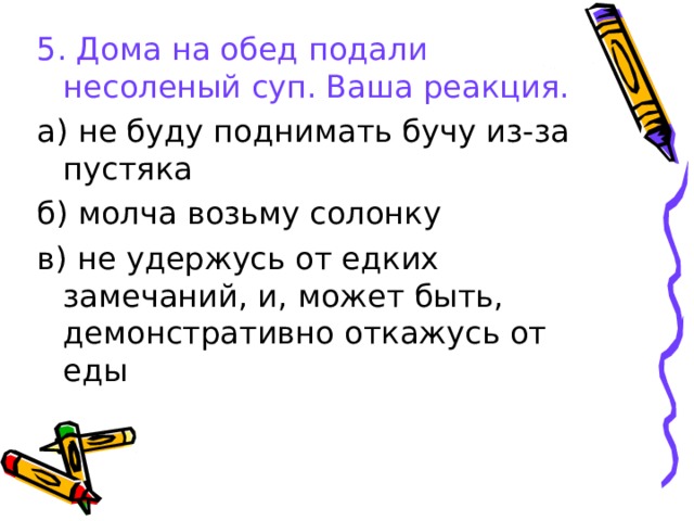 5. Дома на обед подали несоленый суп. Ваша реакция. а) не буду поднимать бучу из-за пустяка б) молча возьму солонку в) не удержусь от едких замечаний, и, может быть, демонстративно откажусь от еды 