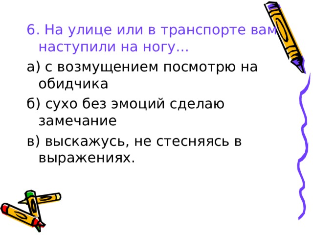 6. На улице или в транспорте вам наступили на ногу… а) с возмущением посмотрю на обидчика б) сухо без эмоций сделаю замечание в) выскажусь, не стесняясь в выражениях. 