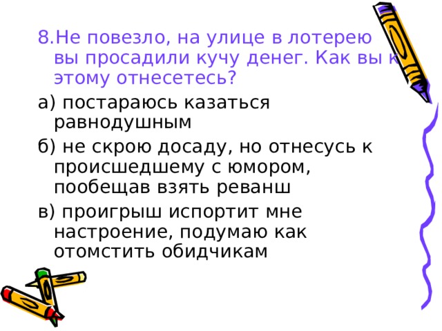 8.Не повезло, на улице в лотерею вы просадили кучу денег. Как вы к этому отнесетесь? а) постараюсь казаться равнодушным б) не скрою досаду, но отнесусь к происшедшему с юмором, пообещав взять реванш в) проигрыш испортит мне настроение, подумаю как отомстить обидчикам 