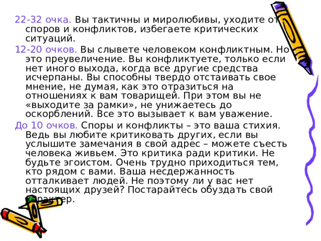 22-32 очка. Вы тактичны и миролюбивы, уходите от споров и конфликтов, избегаете критических ситуаций. 12-20 очков. Вы слывете человеком конфликтным. Но это преувеличение. Вы конфликтуете, только если нет иного выхода, когда все другие средства исчерпаны. Вы способны твердо отстаивать свое мнение, не думая, как это отразиться на отношениях к вам товарищей. При этом вы не «выходите за рамки», не унижаетесь до оскорблений. Все это вызывает к вам уважение. До 10 очков. Споры и конфликты – это ваша стихия. Ведь вы любите критиковать других, если вы услышите замечания в свой адрес – можете съесть человека живьем. Это критика ради критики. Не будьте эгоистом. Очень трудно приходиться тем, кто рядом с вами. Ваша несдержанность отталкивает людей. Не поэтому ли у вас нет настоящих друзей? Постарайтесь обуздать свой характер. 